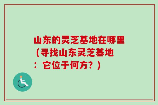山东的灵芝基地在哪里 (寻找山东灵芝基地:它位于何方?) 山东的灵芝基地在哪里 (寻找山东灵芝基地:它位于何方?)