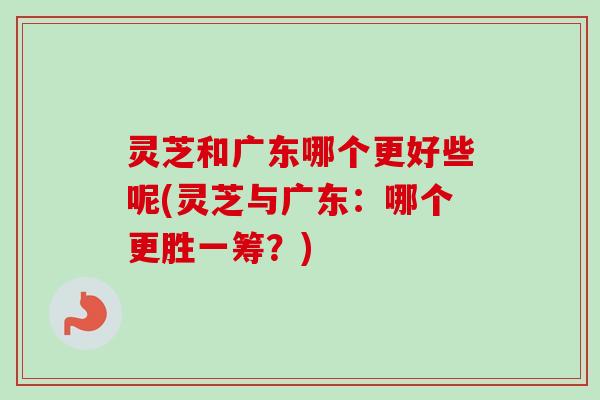 灵芝和广东哪个更好些呢(灵芝与广东:哪个更胜一筹?) 灵芝和广东哪个更好些呢(灵芝与广东:哪个更胜一筹?)