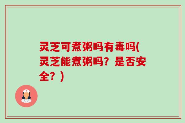 灵芝可煮粥吗有毒吗(灵芝能煮粥吗?是否安全?) 灵芝可煮粥吗有毒吗(灵芝能煮粥吗?是否安全?)