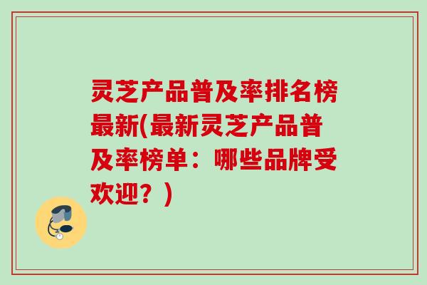 灵芝产品普及率排名榜新(新灵芝产品普及率榜单:哪些品牌受欢迎?) 灵芝产品普及率排名榜新(新灵芝产品普及率榜单:哪些品牌受欢迎?)