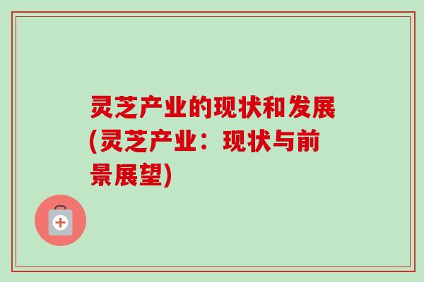 灵芝产业的现状和发展(灵芝产业:现状与前景展望) 灵芝产业的现状和发展(灵芝产业:现状与前景展望)