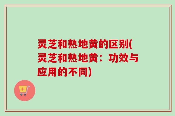 灵芝和熟地黄的区别(灵芝和熟地黄:功效与应用的不同) 灵芝和熟地黄的区别(灵芝和熟地黄:功效与应用的不同)