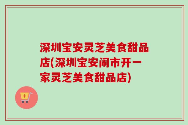 深圳宝安灵芝美食甜品店(深圳宝安闹市开一家灵芝美食甜品店) 深圳宝安灵芝美食甜品店(深圳宝安闹市开一家灵芝美食甜品店)