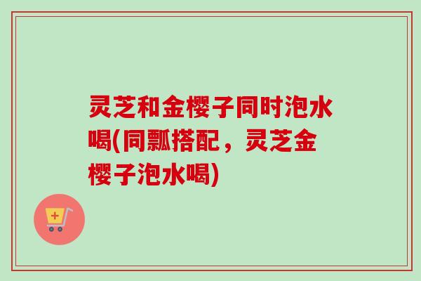 灵芝和金樱子同时泡水喝(同瓢搭配,灵芝金樱子泡水喝) 灵芝和金樱子同时泡水喝(同瓢搭配,灵芝金樱子泡水喝)