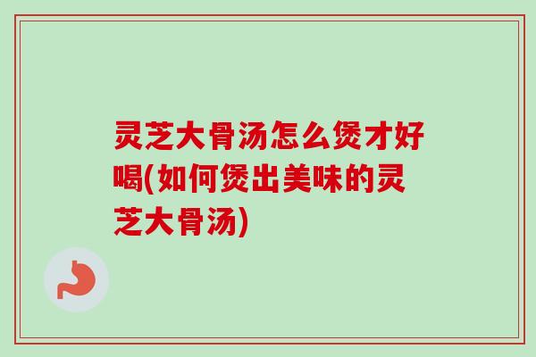 灵芝大骨汤怎么煲才好喝(如何煲出美味的灵芝大骨汤) 灵芝大骨汤怎么煲才好喝(如何煲出美味的灵芝大骨汤)