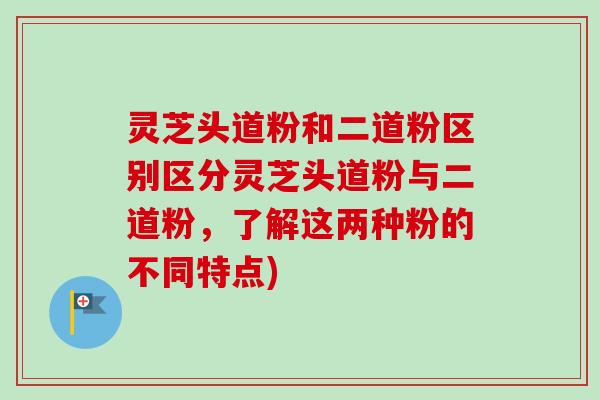 灵芝头道粉和二道粉区别区分灵芝头道粉与二道粉,了解这两种粉的不同特点) 灵芝头道粉和二道粉区别区分灵芝头道粉与二道粉,了解这两种粉的不同特点)