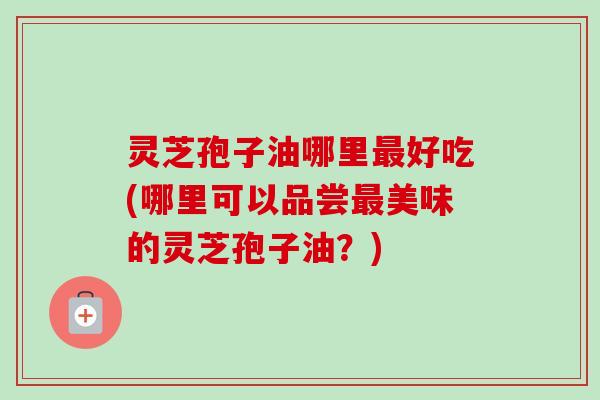 灵芝孢子油哪里好吃(哪里可以品尝美味的灵芝孢子油?) 灵芝孢子油哪里好吃(哪里可以品尝美味的灵芝孢子油?)