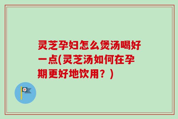 灵芝孕妇怎么煲汤喝好一点(灵芝汤如何在孕期更好地饮用?) 灵芝孕妇怎么煲汤喝好一点(灵芝汤如何在孕期更好地饮用?)