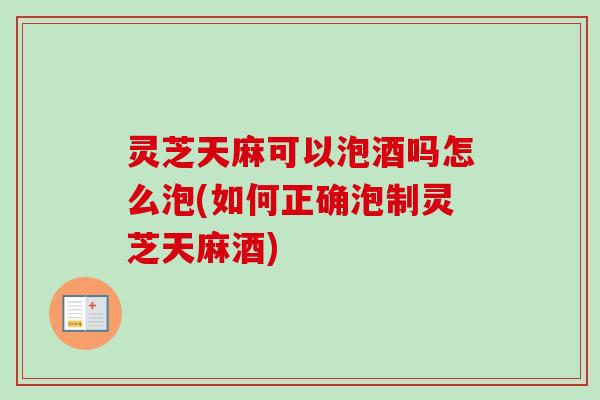 灵芝天麻可以泡酒吗怎么泡(如何正确泡制灵芝天麻酒)