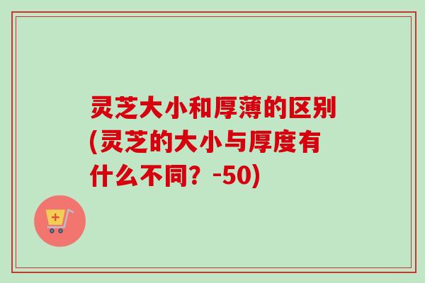 灵芝大小和厚薄的区别(灵芝的大小与厚度有什么不同？-50)