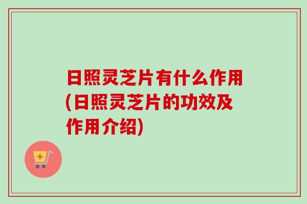 日照灵芝片有什么作用(日照灵芝片的功效及作用介绍)