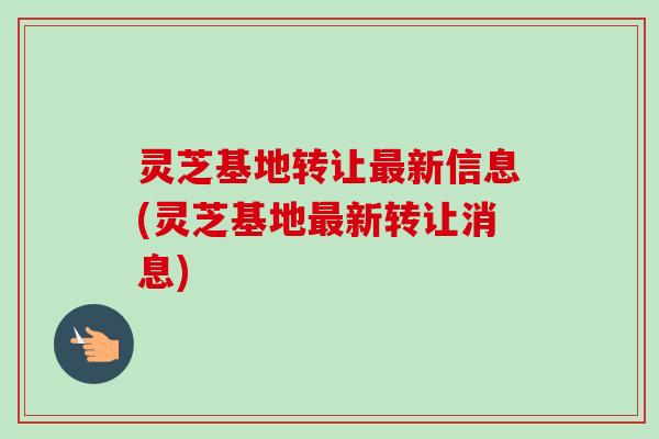 灵芝基地转让新信息(灵芝基地新转让消息) 灵芝基地转让新信息(灵芝基地新转让消息)