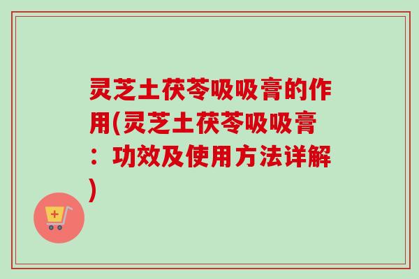 灵芝土茯苓吸吸膏的作用(灵芝土茯苓吸吸膏：功效及使用方法详解)