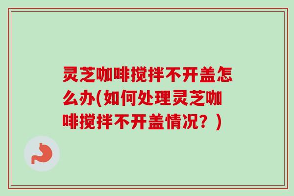 灵芝咖啡搅拌不开盖怎么办(如何处理灵芝咖啡搅拌不开盖情况?) 灵芝咖啡搅拌不开盖怎么办(如何处理灵芝咖啡搅拌不开盖情况?)