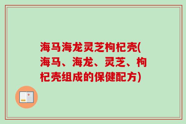 海马海龙灵芝枸杞壳(海马、海龙、灵芝、枸杞壳组成的保健配方) 海马海龙灵芝枸杞壳(海马、海龙、灵芝、枸杞壳组成的保健配方)