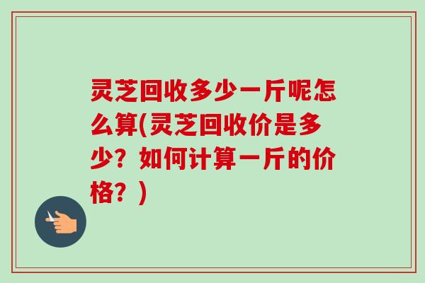 灵芝回收多少一斤呢怎么算(灵芝回收价是多少？如何计算一斤的价格？)