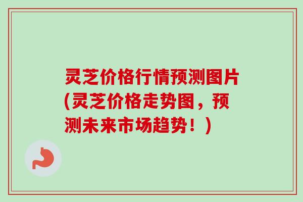 灵芝价格行情预测图片(灵芝价格走势图，预测未来市场趋势！)