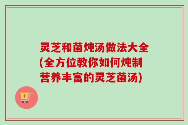 灵芝和菌炖汤做法大全(全方位教你如何炖制营养丰富的灵芝菌汤)