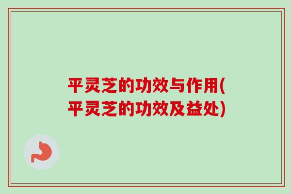 平灵芝的功效与作用(平灵芝的功效及益处)
