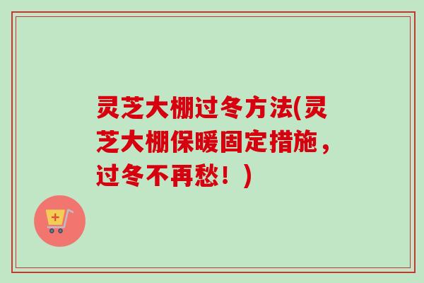 灵芝大棚过冬方法(灵芝大棚保暖固定措施,过冬不再愁!) 灵芝大棚过冬方法(灵芝大棚保暖固定措施,过冬不再愁!)
