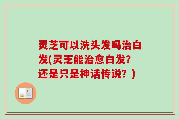 灵芝可以洗头发吗白发(灵芝能愈白发?还是只是神话传说?) 灵芝可以洗头发吗白发(灵芝能愈白发?还是只是神话传说?)