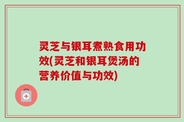 灵芝与银耳煮熟食用功效(灵芝和银耳煲汤的营养价值与功效) 灵芝与银耳煮熟食用功效(灵芝和银耳煲汤的营养价值与功效)