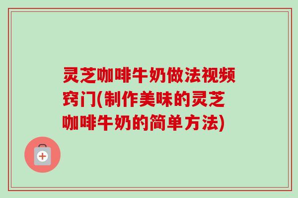 灵芝咖啡牛奶做法视频窍门(制作美味的灵芝咖啡牛奶的简单方法) 灵芝咖啡牛奶做法视频窍门(制作美味的灵芝咖啡牛奶的简单方法)