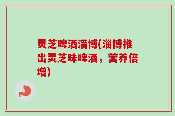 灵芝啤酒淄博(淄博推出灵芝味啤酒,营养倍增) 灵芝啤酒淄博(淄博推出灵芝味啤酒,营养倍增)