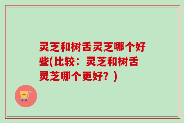 灵芝和树舌灵芝哪个好些(比较:灵芝和树舌灵芝哪个更好?) 灵芝和树舌灵芝哪个好些(比较:灵芝和树舌灵芝哪个更好?)