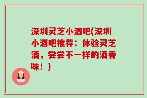 深圳灵芝小酒吧(深圳小酒吧推荐:体验灵芝酒,尝尝不一样的酒香味!) 深圳灵芝小酒吧(深圳小酒吧推荐:体验灵芝酒,尝尝不一样的酒香味!)