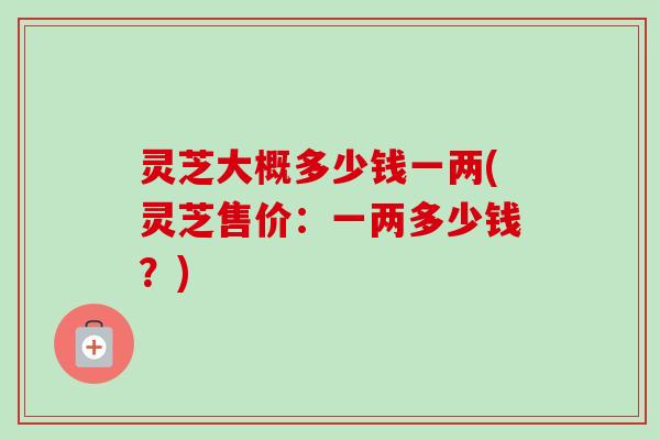 灵芝大概多少钱一两(灵芝售价:一两多少钱?) 灵芝大概多少钱一两(灵芝售价:一两多少钱?)