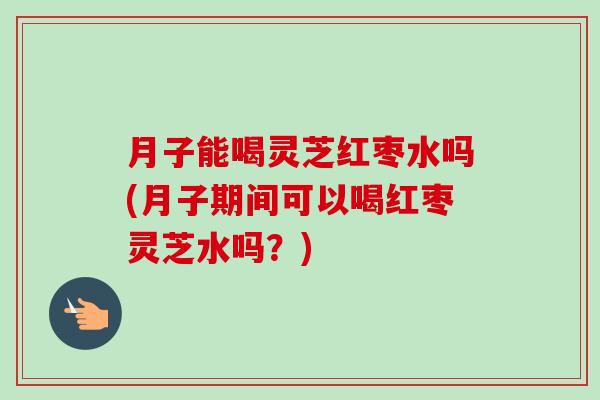 月子能喝灵芝红枣水吗(月子期间可以喝红枣灵芝水吗?) 月子能喝灵芝红枣水吗(月子期间可以喝红枣灵芝水吗?)