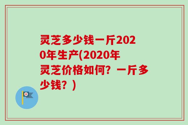 灵芝多少钱一斤2020年生产(2020年灵芝价格如何？一斤多少钱？)