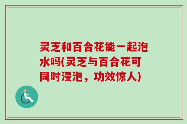 灵芝和百合花能一起泡水吗(灵芝与百合花可同时浸泡,功效惊人) 灵芝和百合花能一起泡水吗(灵芝与百合花可同时浸泡,功效惊人)