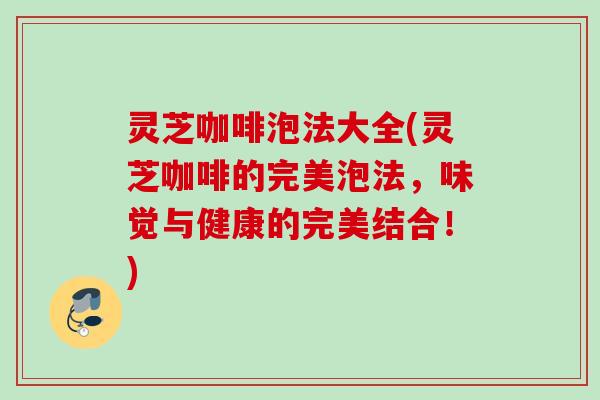 灵芝咖啡泡法大全(灵芝咖啡的完美泡法,味觉与健康的完美结合!) 灵芝咖啡泡法大全(灵芝咖啡的完美泡法,味觉与健康的完美结合!)