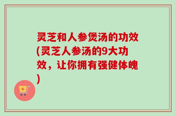 灵芝和人参煲汤的功效(灵芝人参汤的9大功效,让你拥有强健体魄) 灵芝和人参煲汤的功效(灵芝人参汤的9大功效,让你拥有强健体魄)