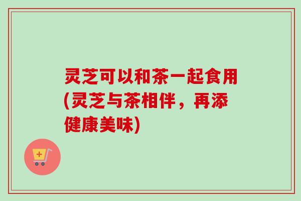 灵芝可以和茶一起食用(灵芝与茶相伴,再添健康美味) 灵芝可以和茶一起食用(灵芝与茶相伴,再添健康美味)