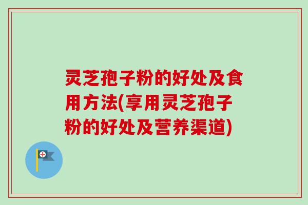 灵芝孢子粉的好处及食用方法(享用灵芝孢子粉的好处及营养渠道)