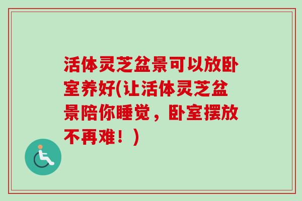 活体灵芝盆景可以放卧室养好(让活体灵芝盆景陪你睡觉，卧室摆放不再难！)