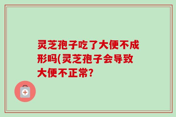 灵芝孢子吃了大便不成形吗(灵芝孢子会导致大便不正常? 灵芝孢子吃了大便不成形吗(灵芝孢子会导致大便不正常?