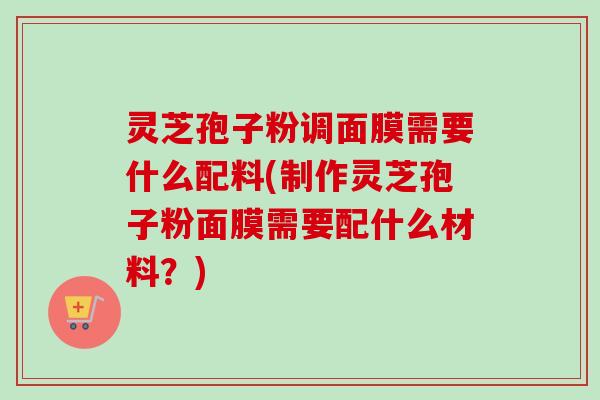 灵芝孢子粉调面膜需要什么配料(制作灵芝孢子粉面膜需要配什么材料？)