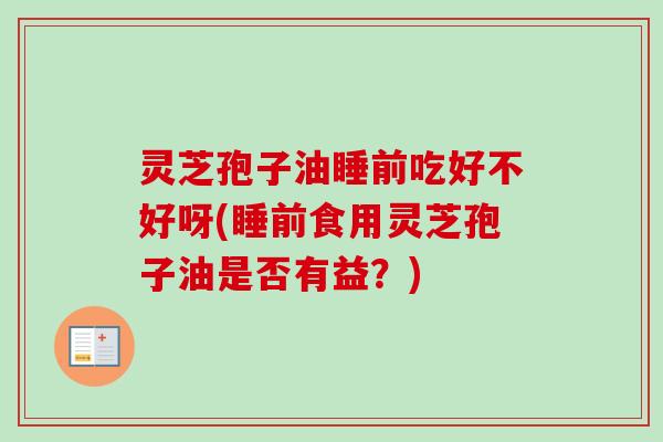 灵芝孢子油睡前吃好不好呀(睡前食用灵芝孢子油是否有益？)