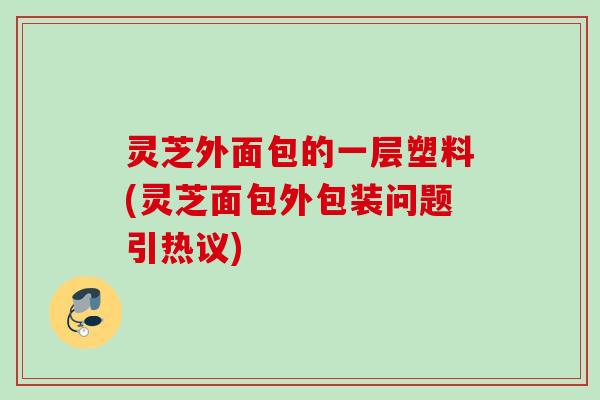 灵芝外面包的一层塑料(灵芝面包外包装问题引热议) 灵芝外面包的一层塑料(灵芝面包外包装问题引热议)