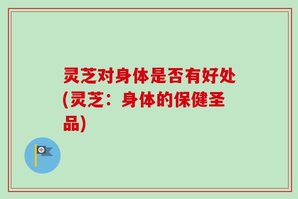 灵芝对身体是否有好处(灵芝:身体的保健圣品) 灵芝对身体是否有好处(灵芝:身体的保健圣品)
