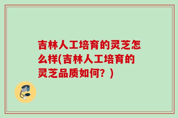 吉林人工培育的灵芝怎么样(吉林人工培育的灵芝品质如何?) 吉林人工培育的灵芝怎么样(吉林人工培育的灵芝品质如何?)