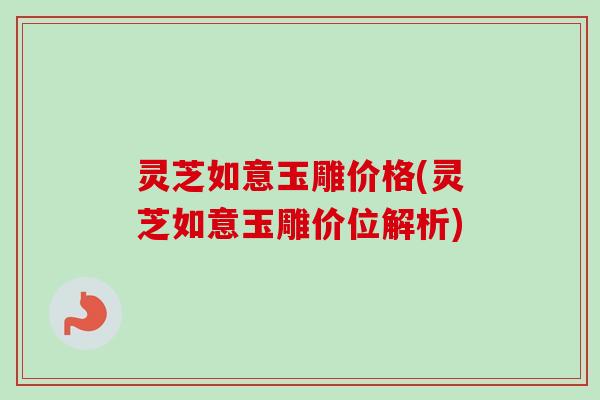灵芝如意玉雕价格(灵芝如意玉雕价位解析) 灵芝如意玉雕价格(灵芝如意玉雕价位解析)