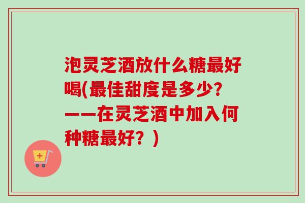 泡灵芝酒放什么糖好喝(佳甜度是多少？——在灵芝酒中加入何种糖好？)