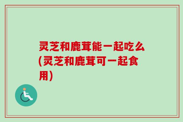 灵芝和鹿茸能一起吃么(灵芝和鹿茸可一起食用) 灵芝和鹿茸能一起吃么(灵芝和鹿茸可一起食用)