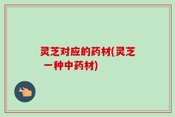 灵芝对应的药材(灵芝 一种材) 灵芝对应的药材(灵芝 一种材)