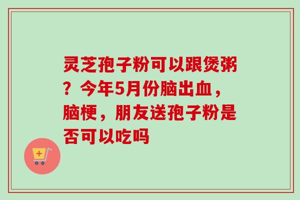 灵芝孢子粉可以跟煲粥？今年5月份脑出，脑梗，朋友送孢子粉是否可以吃吗